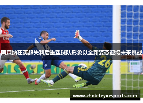 阿森纳在英超失利后重塑球队形象以全新姿态迎接未来挑战 阿森纳在英超失利后重塑球队形象以全新姿态迎接未来挑战
