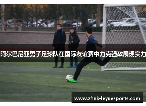 阿尔巴尼亚男子足球队在国际友谊赛中力克强敌展现实力