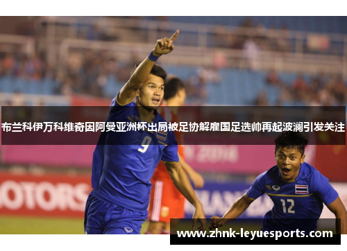 布兰科伊万科维奇因阿曼亚洲杯出局被足协解雇国足选帅再起波澜引发关注