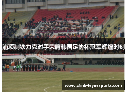 浦项制铁力克对手荣膺韩国足协杯冠军辉煌时刻